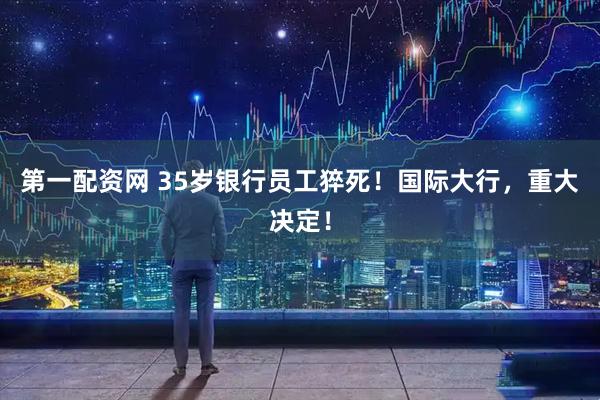 第一配资网 35岁银行员工猝死！国际大行，重大决定！