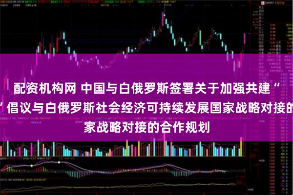 配资机构网 中国与白俄罗斯签署关于加强共建“一带一路”倡议与白俄罗斯社会经济可持续发展国家战略对接的合作规划