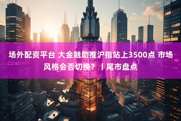 场外配资平台 大金融助推沪指站上3500点 市场风格会否切换？丨尾市盘点