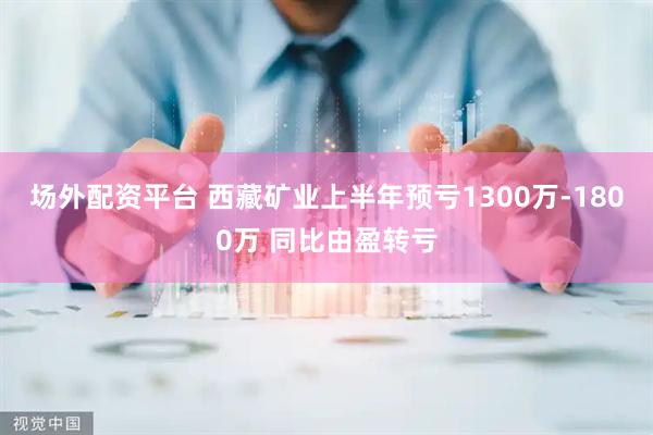 场外配资平台 西藏矿业上半年预亏1300万-1800万 同比由盈转亏