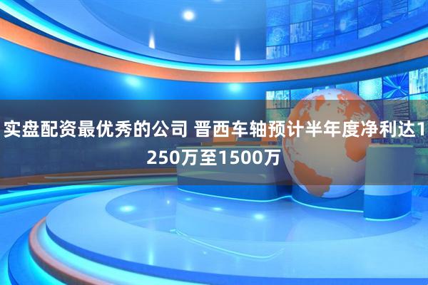 实盘配资最优秀的公司 晋西车轴预计半年度净利达1250万至1500万