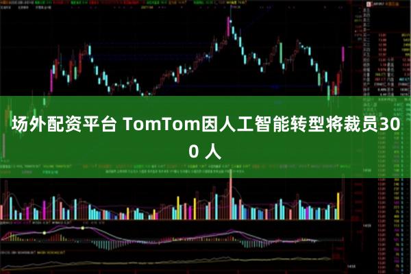 场外配资平台 TomTom因人工智能转型将裁员300 人