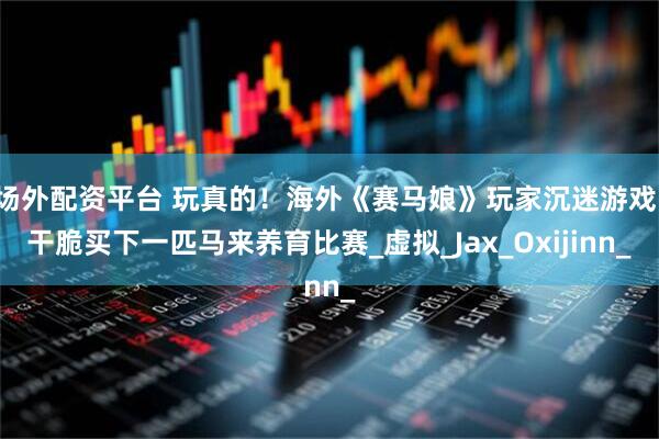 场外配资平台 玩真的！海外《赛马娘》玩家沉迷游戏，干脆买下一匹马来养育比赛_虚拟_Jax_Oxijinn_