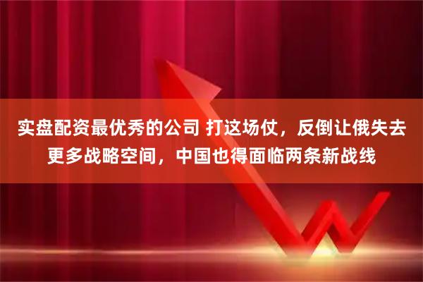 实盘配资最优秀的公司 打这场仗，反倒让俄失去更多战略空间，中国也得面临两条新战线