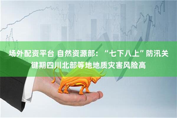 场外配资平台 自然资源部：“七下八上”防汛关键期四川北部等地地质灾害风险高