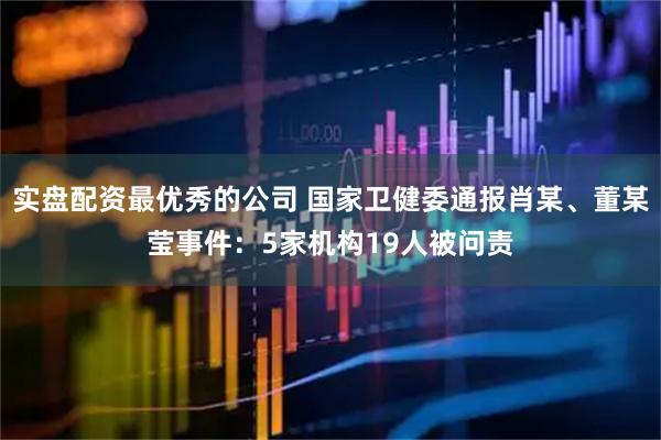 实盘配资最优秀的公司 国家卫健委通报肖某、董某莹事件：5家机构19人被问责
