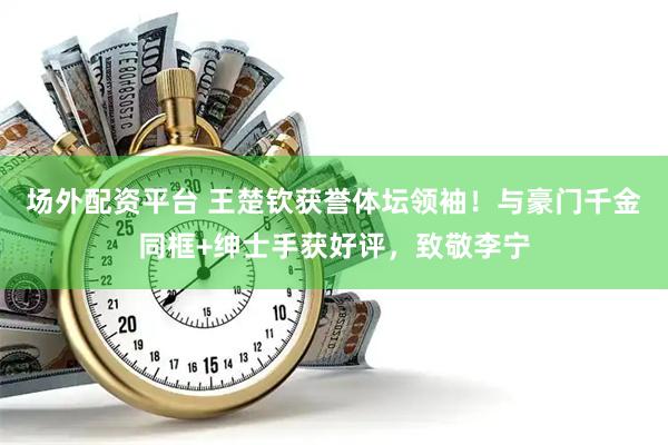 场外配资平台 王楚钦获誉体坛领袖！与豪门千金同框+绅士手获好评，致敬李宁