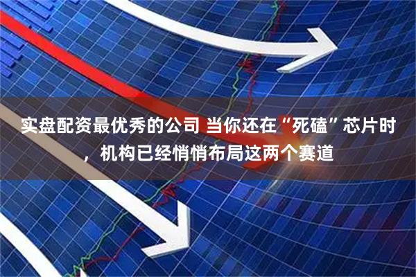 实盘配资最优秀的公司 当你还在“死磕”芯片时，机构已经悄悄布局这两个赛道