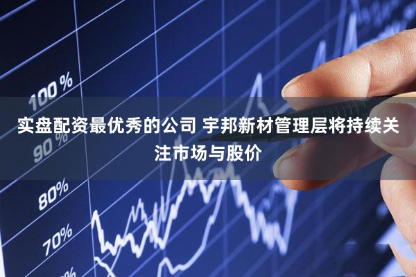 实盘配资最优秀的公司 宇邦新材管理层将持续关注市场与股价