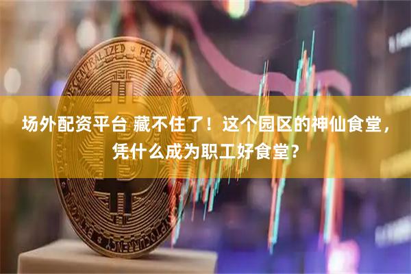 场外配资平台 藏不住了！这个园区的神仙食堂，凭什么成为职工好食堂？