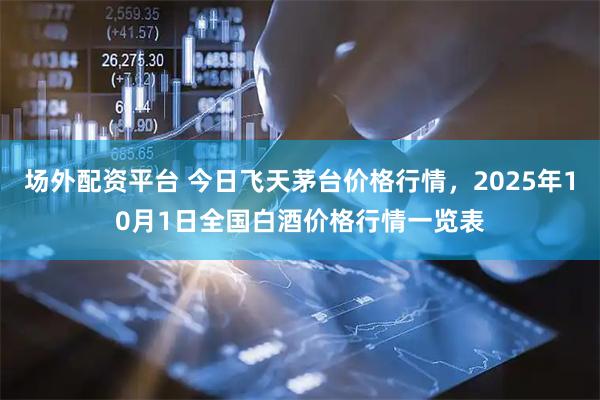 场外配资平台 今日飞天茅台价格行情，2025年10月1日全国白酒价格行情一览表