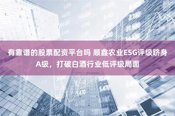 有靠谱的股票配资平台吗 顺鑫农业ESG评级跻身A级，打破白酒行业低评级局面