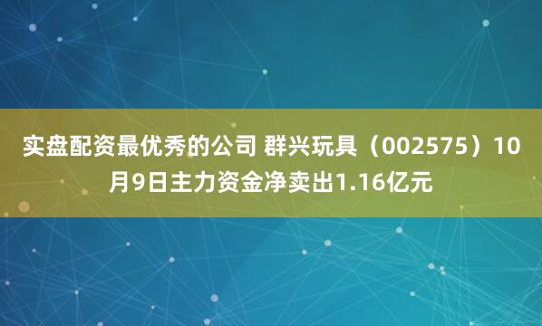实盘配资最优秀的公司 群兴玩具（002575）10月9日主力资金净卖出1.16亿元